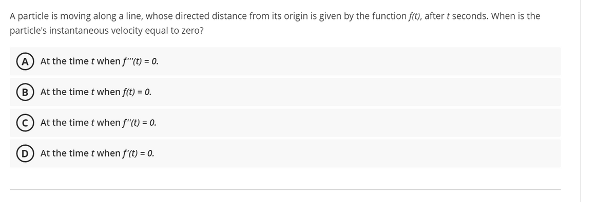 A particle is moving along a line, whose directed distance from its origin is given by the function f(t), after t seconds. When is the
particle's instantaneous velocity equal to zero?
At the time t when f''(t) = 0.
At the time t when f(t) = 0.
At the time t when f"(t) = 0.
At the time t when f'(t) = 0.
