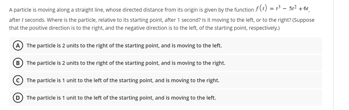 = 1³ – 51² + 6t,
A particle is moving along a straight line, whose directed distance from its origin is given by the function f(t)
after t seconds. Where is the particle, relative to its starting point, after 1 second? Is it moving to the left, or to the right? (Suppose
that the positive direction is to the right, and the negative direction is to the left, of the starting point, respectively.)
A
The particle is 2 units to the right of the starting point, and is moving to the left.
В
The particle is 2 units to the right of the starting point, and is moving to the right.
The particle is 1 unit to the left of the starting point, and is moving to the right.
D
The particle is 1 unit to the left of the starting point, and is moving to the left.
