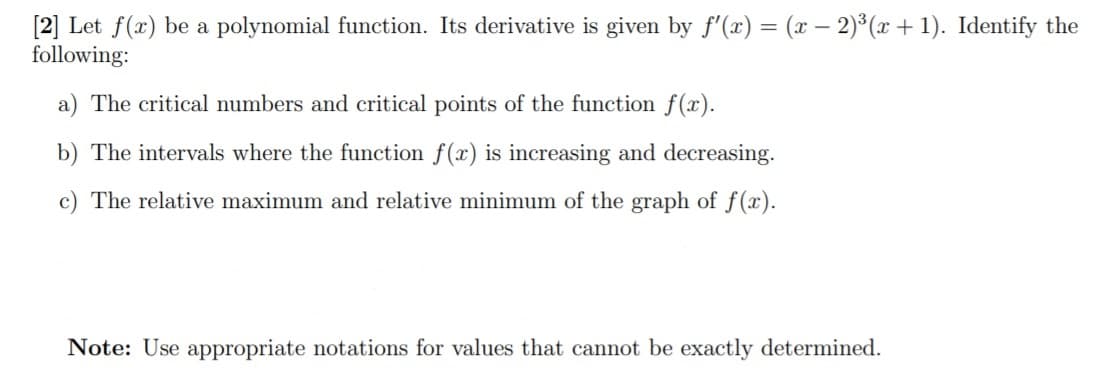 [2] Let f(x) be a polynomial function. Its derivative is given by f'(x) = (x – 2)³ (x + 1). Identify the
following:
a) The critical numbers and critical points of the function f(x).
b) The intervals where the function f(x) is increasing and decreasing.
c) The relative maximum and relative minimum of the graph of f(x).
Note: Use appropriate notations for values that cannot be exactly determined.
