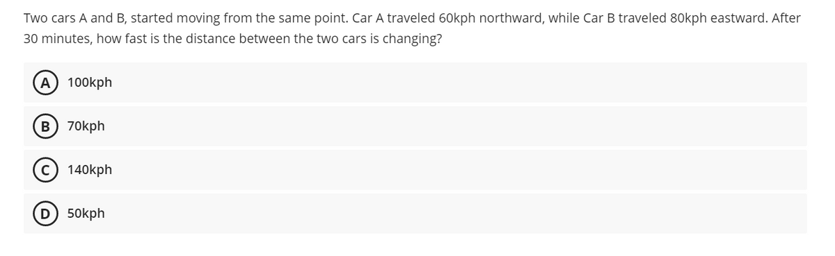 Two cars A and B, started moving from the same point. Car A traveled 60kph northward, while Car B traveled 80kph eastward. After
30 minutes, how fast is the distance between the two cars is changing?
A 100kph
B) 70kph
140kph
50kph
