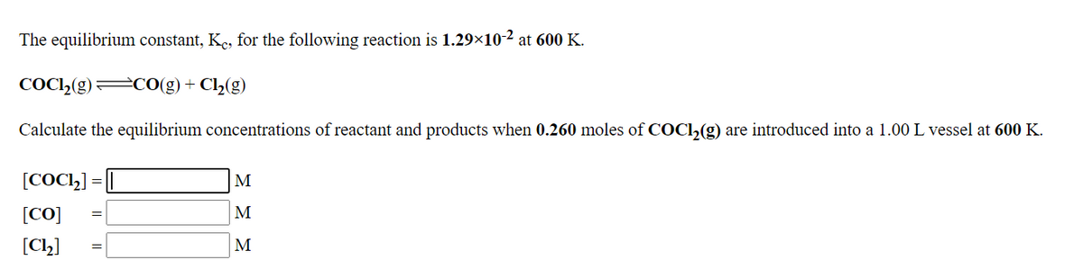 The equilibrium constant, Kc, for the following reaction is 1.29×10-2 at 600 K.
COC,(g) CO(g)+ Cl(g)
Calculate the equilibrium concentrations of reactant and products when 0.260 moles of COCI,(g) are introduced into a 1.00 L vessel at 600 K.
[COC,] = [
M
[CO]
M
[Ch]
M
