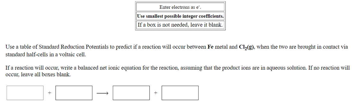 Enter electrons as e".
Use smallest possible integer coefficients.
If a box is not needed, leave it blank.
Use a table of Standard Reduction Potentials to predict if a reaction will occur between Fe metal and Cl,(g), when the two are brought in contact via
standard half-cells in a voltaic cell.
If a reaction will occur, write a balanced net ionic equation for the reaction, assuming that the product ions are in aqueous solution. If no reaction will
occur, leave all boxes blank.
