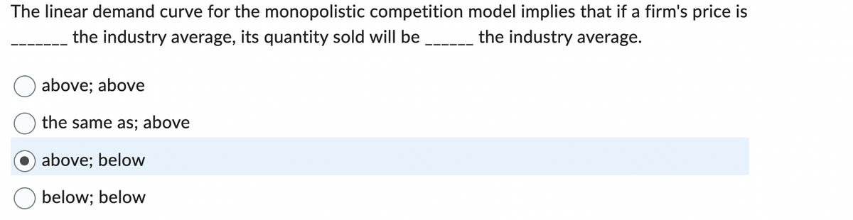 The linear demand curve for the monopolistic competition model implies that if a firm's price is
the industry average.
the industry average, its quantity sold will be
above; above
the same as; above
above; below
below; below