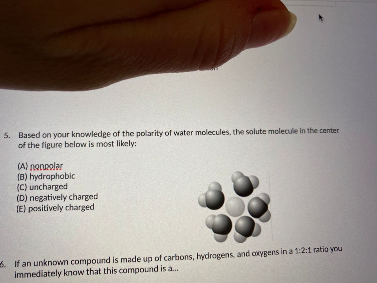 5. Based on your knowledge of the polarity of water molecules, the solute molecule in the center
of the figure below is most likely:
(A) nonpolar
(B) hydrophobic
(C) uncharged
(D) negatively charged
(E) positively charged
6. If an unknown compound is made up of carbons, hydrogens, and oxygens in a 1:2:1 ratio you
immediately know that this compound is a...