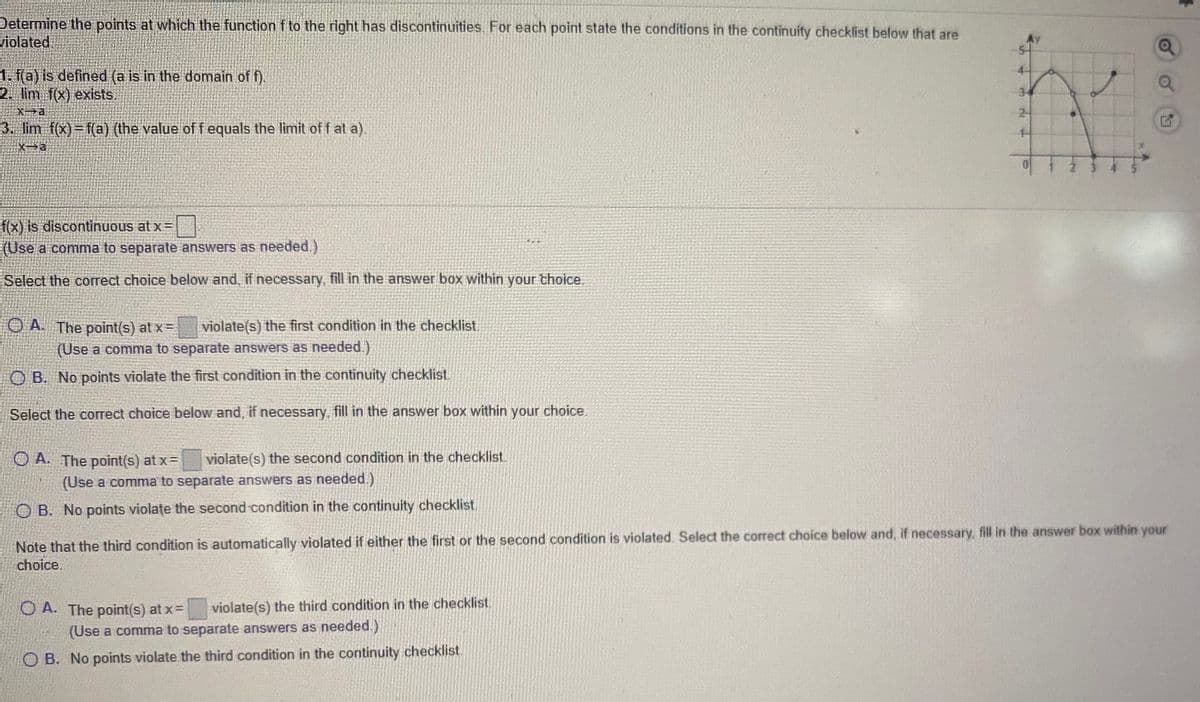Determine the points at which the function f to the right has discontinuities. For each point state the conditions in the continuity checklist below that are
violated
1. f(a) is defined (a is in the domain of f).
2. lim f(x) exists.
2-
3. lim f(x)=f(a) (the value of f equals the limit off at a).
f(x) is discontinuous at x=
(Use a comma to separate answers as needed.)
Select the correct choice below and, if necessary, fill in the answer box within your thoice.
O A The point(s) at x=
violate(s) the first condition in the checklist.
(Use a comma to separate answers as needed.)
O B. No points violate the first condition in the continuity checklist
Select the correct choice below and, if necessary, fill in the answer box within your choice.
O A. The point(s) at x=
violate(s) the second condition in the checklist.
(Use a comma to separate answers as needed.)
B. No points violațe the second condition in the continuity checklist,
Note that the third condition is automatically violated if either the first or the second condition is violated. Select the correct choice below and, if necessary, fill in the answer box within your
choice.
O A. The point(s) at x=
violate(s) the third condition in the checklist
(Use a comma to separate answers as needed.)
O B. No points violate the third condition in the continuity checklist.
3.
