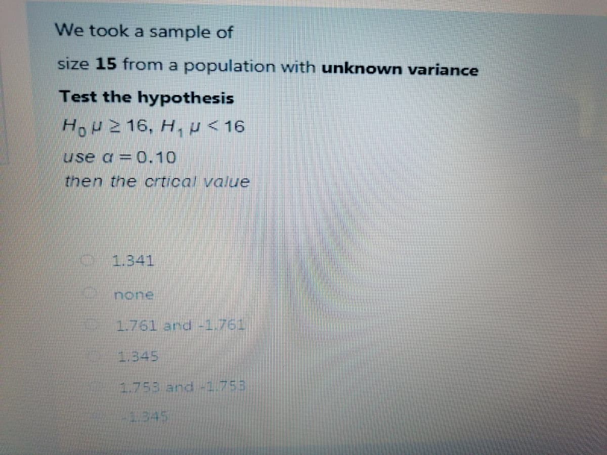 We took a sample of
size 15 from a population with unknown variance
Test the hypothesis
HOH2 16, H, p< 16
use a= 0.10
then the crtical value
1.341
none
1.761 and -1.761
3:345
1.753 and -1.753
2345
