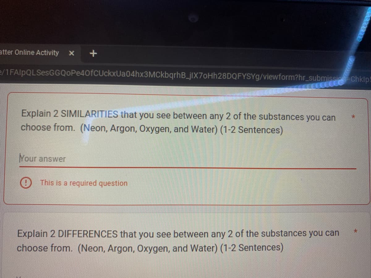 atter Online Activity
e/1FAIpQLSesGGQoPe40fCUckxUa04hx3MCkbqrhB_jIX70Hh28DQFYSYg/viewform?hr_submission Chkip
Explain 2 SIMILARITIES that you see between any 2 of the substances you can
choose from. (Neon, Argon, Oxygen, and Water) (1-2 Sentences)
Your answer
This is a required question
Explain 2 DIFFERENCES that you see between any 2 of the substances you can
choose from. (Neon, Argon, Oxygen, and Water) (1-2 Sentences)
*
*