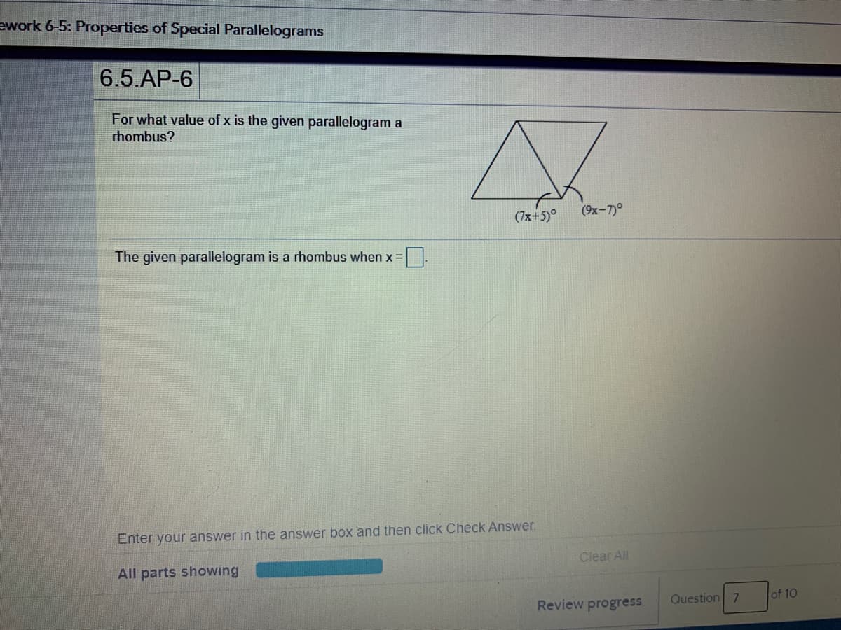 ework 6-5: Properties of Special Parallelograms
6.5.АP-6
For what value of x is the given parallelogram a
rhombus?
(7x+5)°
(9x-7)°
The given parallelogram is a rhombus when x =
Enter your answer in the answer box and then click Check Answer.
Clear All
All parts showing
Question 7
of 10
Review progress
