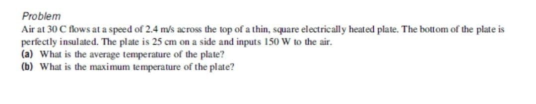 Problem
Air at 30 C flows at a speed of 2.4 m/s across the top of a thin, square electrically heated plate. The bottom of the plate is
perfectly insulated. The plate is 25 cm on a side and inputs 150 W to the air.
(a) What is the average temperature of the plate?
(b) What is the maximum temperature of the plate?
