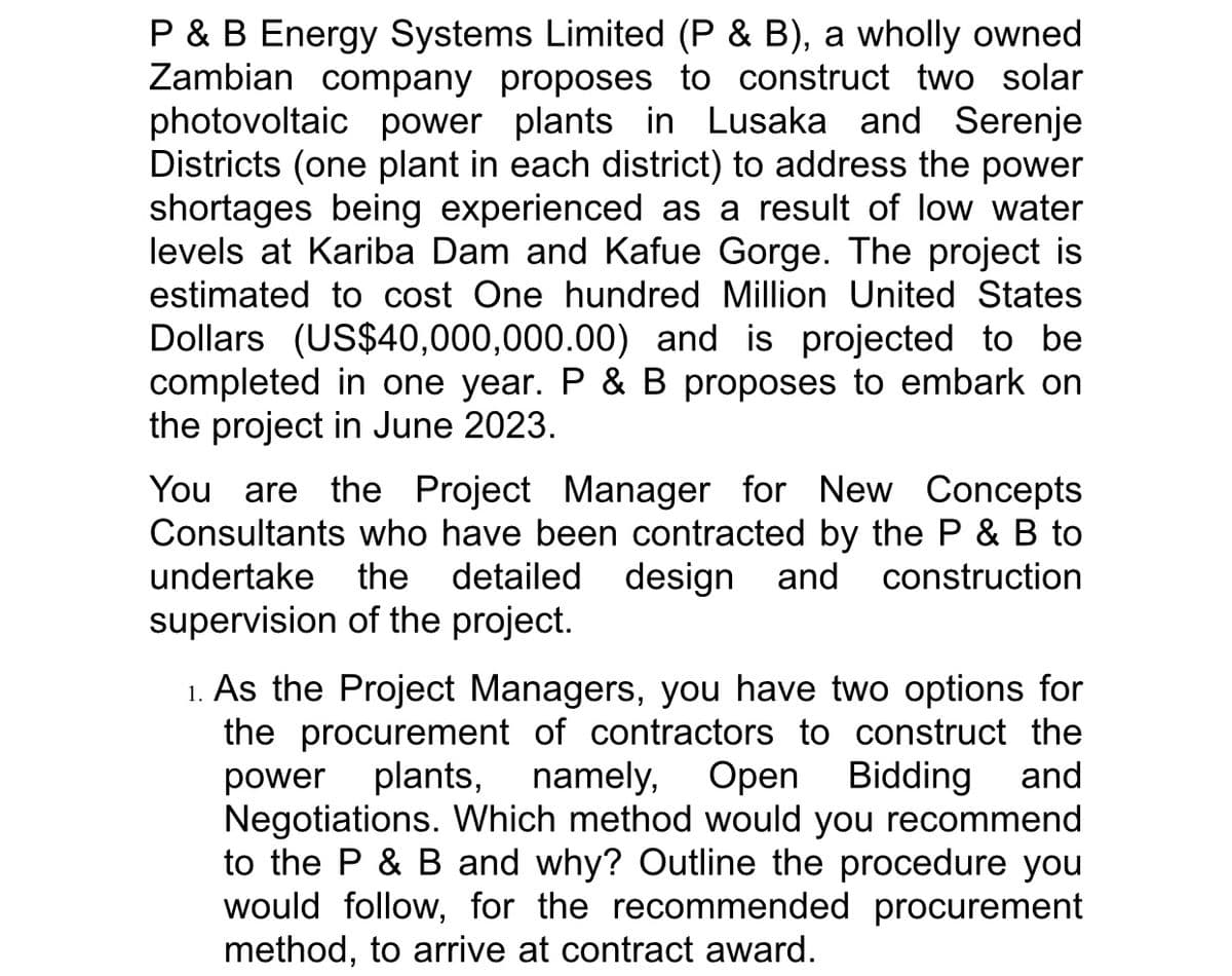P & B Energy Systems Limited (P & B), a wholly owned
Zambian company proposes to construct two solar
photovoltaic power plants in Lusaka and Serenje
Districts (one plant in each district) to address the power
shortages being experienced as a result of low water
levels at Kariba Dam and Kafue Gorge. The project is
estimated to cost One hundred Million United States
Dollars (US$40,000,000.00) and is projected to be
completed in one year. P & B proposes to embark on
the project in June 2023.
You are the Project Manager for New Concepts
Consultants who have been contracted by the P & B to
undertake the detailed design and construction
supervision of the project.
1. As the Project Managers, you have two options for
the procurement of contractors to construct the
power plants, namely, Open
Open Bidding
Bidding and
Negotiations. Which method would you recommend
to the P & B and why? Outline the procedure you
would follow, for the recommended procurement
method, to arrive at contract award.