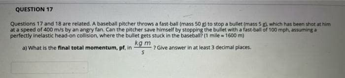 QUESTION 17
Questions 17 and 18 are related. A baseball pitcher throws a fast-ball (mass 50 g) to stop a bullet (mass 5 g), which has been shot at him
at a speed of 400 m/s by an angry fan. Can the pitcher save himself by stopping the bullet with a fast-ball of 100 mph, assuming a
perfectly inelastic head-on collision, where the bullet gets stuck in the baseball? (1 mile = 1600 m)
kg m
? Give answer in at least 3 decimal places.
a) What is the final total momentum, pf, in

