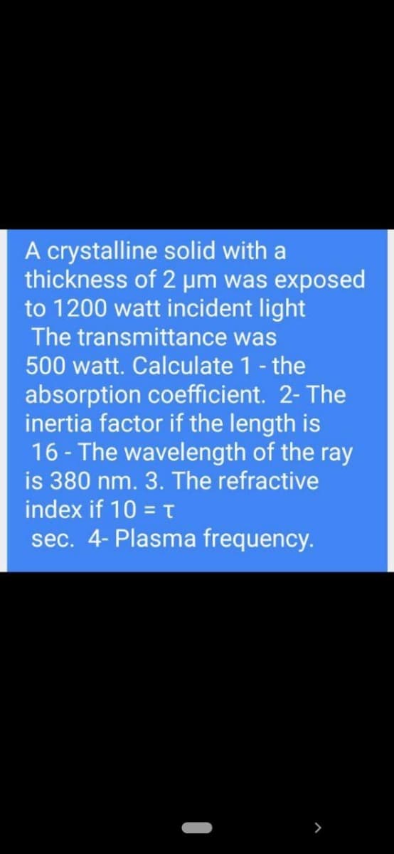 A crystalline solid with a
thickness of 2 um was exposed
to 1200 watt incident light
The transmittance was
500 watt. Calculate 1- the
absorption coefficient. 2- The
inertia factor if the length is
16 - The wavelength of the ray
is 380 nm. 3. The refractive
index if 10 = T
sec. 4- Plasma frequency.

