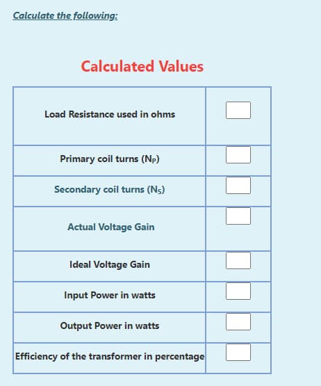 Calculate the following:
Calculated Values
Load Resistance used in ohms
Primary coil turns (Np)
Secondary coil turns (Ns)
Actual Voltage Gain
Ideal Voltage Gain
Input Power in watts
Output Power in watts
Efficiency of the transformer in percentage

