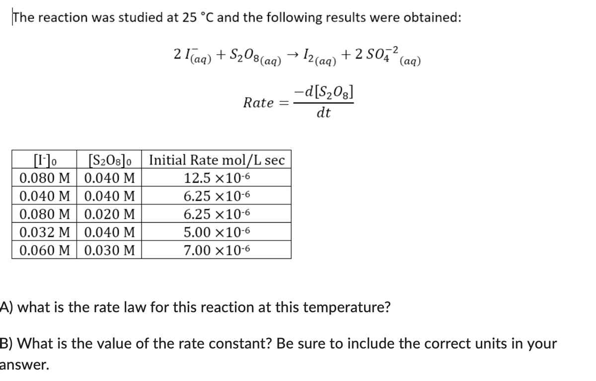 The reaction was studied at 25 °C and the following results were obtained:
-2
2 (aq) + S₂08 (aq) → 12(aq) + 2 SO4²
(aq)
[1]o [S208]o
0.080 M
0.040 M
0.040 M
0.040 M
0.080 M
0.020 M
0.032 M 0.040 M
0.060 M
0.030 M
Rate
Initial Rate mol/L sec
12.5 x 10-6
6.25 x 10-6
6.25 x 10-6
5.00 x 10-6
7.00 x10-6
-d[S₂08]
dt
A) what is the rate law for this reaction at this temperature?
B) What is the value of the rate constant? Be sure to include the correct units in your
answer.