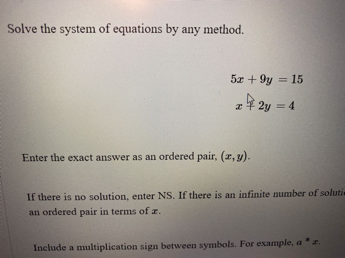 Solve the system of equations by any method.
5x +9y = 15
x + 2y = 4
Enter the exact answer as an ordered pair, (x, y).
If there is no solution, enter NS. If there is an infinite number of soluti
an ordered pair in terms of x.
*
Include a multiplication sign between symbols. For example, a