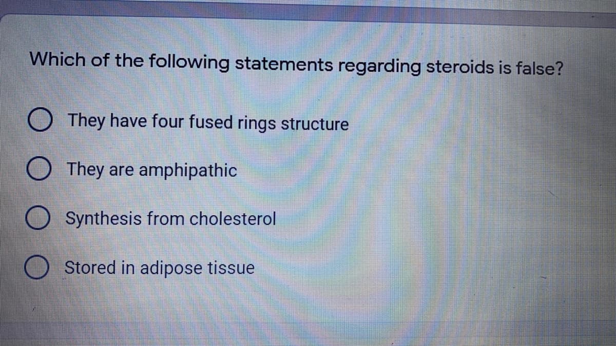Which of the following statements regarding steroids is false?
They have four fused rings structure
They are amphipathic
Synthesis from cholesterol
Stored in adipose tissue
