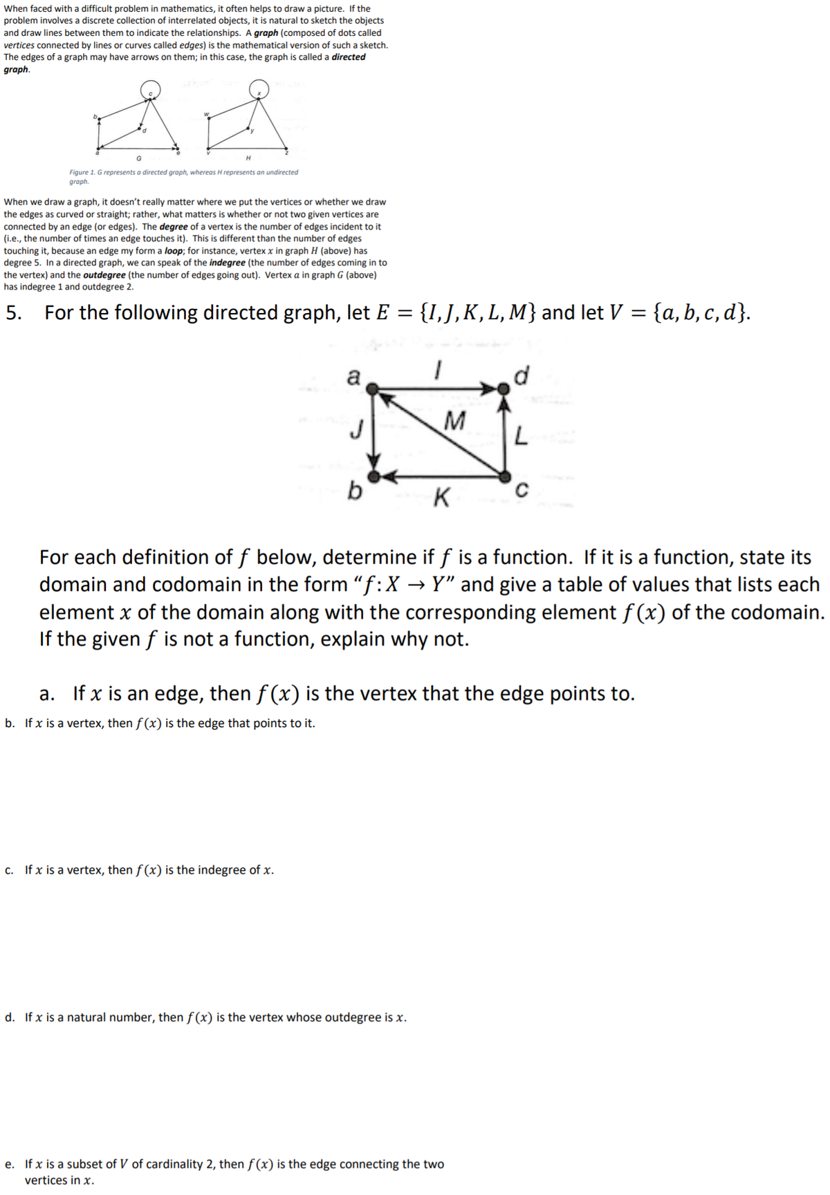 When faced with a difficult problem in mathematics, it often helps to draw a picture. If the
problem involves a discrete collection of interrelated objects, it is natural to sketch the objects
and draw lines between them to indicate the relationships. A graph (composed of dots called
vertices connected by lines or curves called edges) is the mathematical version of such a sketch.
The edges of a graph may have arrows on them; in this case, the graph is called a directed
graph.
G
Figure 1. G represents a directed graph, whereas H represents an undirected
graph.
When we draw a graph, it doesn't really matter where we put the vertices or whether we draw
the edges as curved or straight; rather, what matters is whether or not two given vertices are
connected by an edge (or edges). The degree of a vertex is the number of edges incident to it
(i.e., the number of times an edge touches it). This is different than the number of edges
touching it, because an edge my form a loop; for instance, vertex x in graph H (above) has
degree 5. In a directed graph, we can speak of the indegree (the number of edges coming in to
the vertex) and the outdegree (the number of edges going out). Vertex a in graph G (above)
has indegree 1 and outdegree 2.
5. For the following directed graph, let E = {I,J,K,L, M} and let V = {a, b, c, d}.
a
J
M
b
K
For each definition of f below, determine if f is a function. If it is a function, state its
domain and codomain in the form "f:X → Y" and give a table of values that lists each
element x of the domain along with the corresponding element f (x) of the codomain.
If the given f is not a function, explain why not.
a. If x is an edge, then f (x) is the vertex that the edge points to.
b. If x is a vertex, then f (x) is the edge that points to it.
c. If x is a vertex, then f(x) is the indegree of x.
d. If x is a natural number, then f (x) is the vertex whose outdegree is x.
e. If x is a subset of V of cardinality 2, then f (x) is the edge connecting the two
vertices in x.
