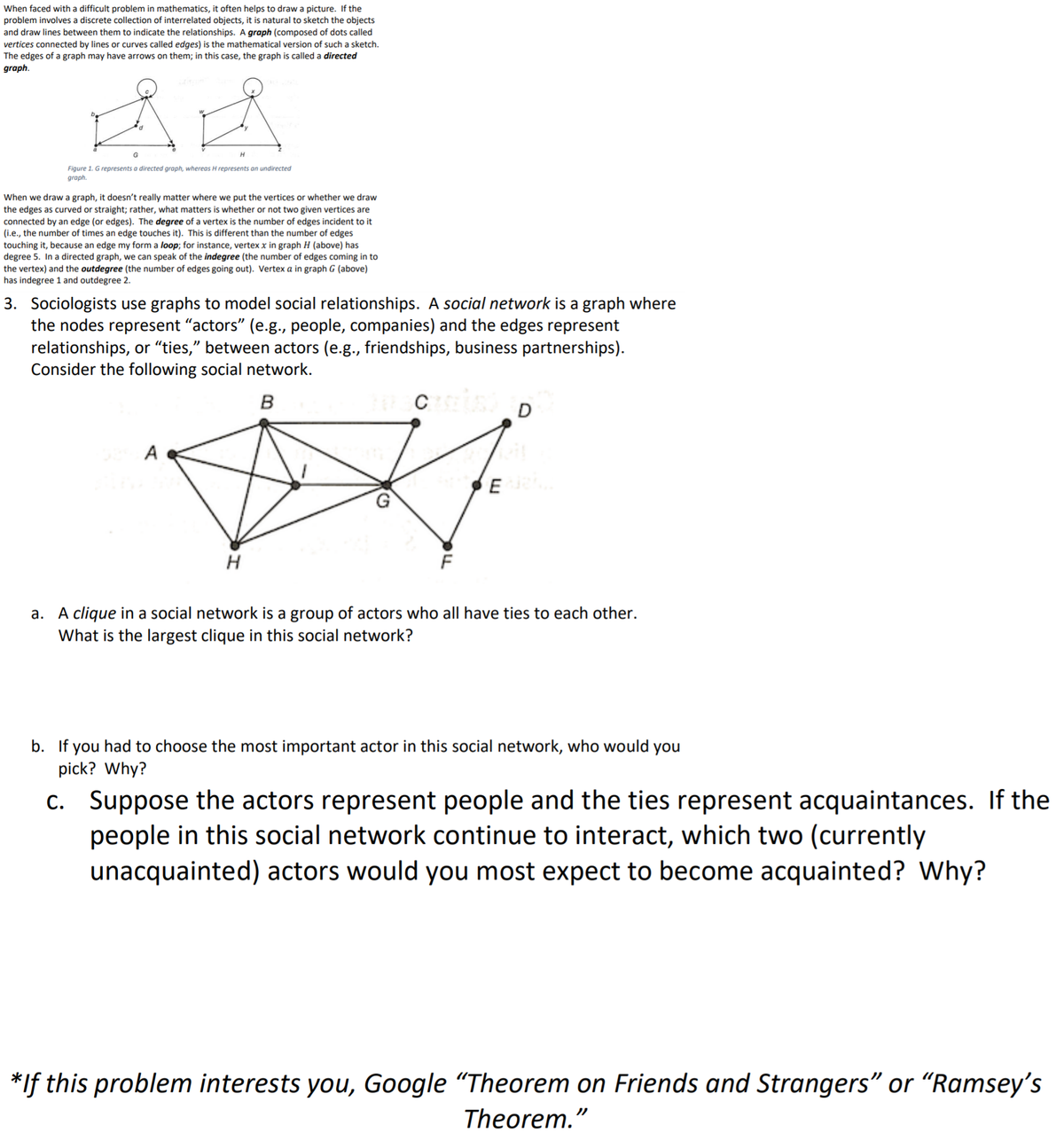 When faced with a difficult problem in mathematics, it often helps to draw a picture. If the
problem involves a discrete collection of interrelated objects, it is natural to sketch the objects
and draw lines between them to indicate the relationships. A graph (composed of dots called
vertices connected by lines or curves called edges) is the mathematical version of such a sketch.
The edges of a graph may have arrows on them; in this case, the graph is called a directed
graph.
Figure 1. Grepresents a directed graph, whereas H represents on undirected
graph.
When we draw a graph, it doesn't really matter where we put the vertices or whether we draw
the edges as curved or straight; rather, what matters is whether or not two given vertices are
connected by an edge (or edges). The degree of a vertex is the number of edges incident to it
(i.e., the number of times an edge touches it). This is different than
touching it, because an edge my form a loop; for instance, vertex x in graph H (above) has
degree 5. In a directed graph, we can speak of the indegree (the number of edges coming in to
the vertex) and the outdegree (the number of edges going out). Vertex a in graph G (above)
has indegree 1 and outdegree 2.
number of edges
3. Sociologists use graphs to model social relationships. A social network is a graph where
the nodes represent "actors" (e.g., people, companies) and the edges represent
relationships, or "ties," between actors (e.g., friendships, business partnerships).
Consider the following social network.
B
A
F
a. A clique in a social network is a group of actors who all have ties to each other.
What is the largest clique in this social network?
b. If you had to choose the most important actor in this social network, who would you
pick? Why?
c. Suppose the actors represent people and the ties represent acquaintances. If the
people in this social network continue to interact, which two (currently
unacquainted) actors would you most expect to become acquainted? Why?
*If this problem interests you, Google "Theorem on Friends and Strangers" or "Ramsey's
Theorem."
