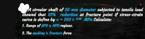 A circular shaft of 20 mm diameter subjected to tensile load
showed that 32% reduction at fracture point if stress-strain
curve is define by a= 250 € 0 MPa Calculate:
1. Range of UPD & NPD regions.
2. The necking & fracture force