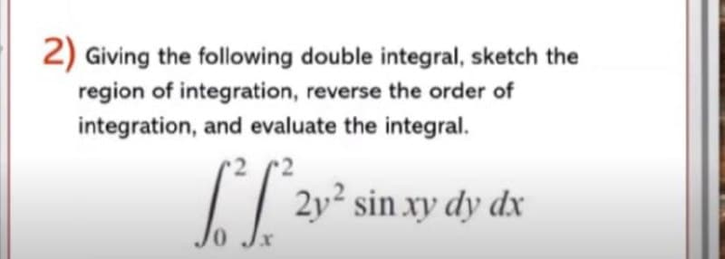 2) Giving the following double integral, sketch the
region of integration, reverse the order of
integration, and evaluate the integral.
I/ 2v² sin xy dy dx
