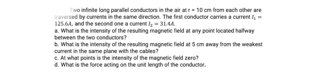 Two infinite long parallel conductors in the air at r = 10 cm from each other are
traversed by currents in the same direction. The first conductor carries a current 1, =
125.6A, and the second one a current I, = 31.4A.
a. What is the intensity of the resulting magnetic field at any point located halfway
between the two conductors?
b. What is the intensity of the resulting magnetic field at 5 cm away from the weakest
current in the same plane with the cables?
c. At what points is the intensity of the magnetic field zero?
d. What is the force acting on the unit length of the conductor.
