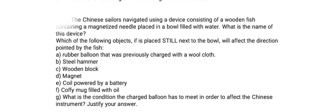 The Chinese sailors navigated using a device consisting of a wooden fish
containing a magnetized needle placed in a bowl filled with water. What is the name of
this device?
Which of the following objects, if is placed STILL next to the bowl, will affect the direction
pointed by the fish:
a) rubber balloon that was previously charged with a wool cloth.
b) Steel hammer
c) Wooden block
d) Magnet
e) Coil powered by a battery
f) Coffy mug filled with oil
g) What is the condition the charged balloon has to meet in order to affect the Chinese
instrument? Justify your answer.
