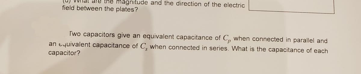 magnitude and the direction of the electric
field between the plates?
Two capacitors give an equivalent capacitance of C, when connected in parallel and
an tyuivalent capacitance of C, when connected in series. What is the capacitance of each
сaрacitor?
