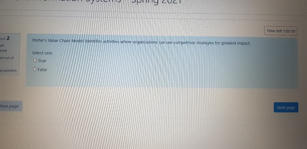 Time left 1:02:10
stion 2
Porter's Value Chain Model identifies activities where organizations can use competitive strategies for greatest impact.
vet
rered
Select one:
ed out of
O True
O False
ag question
Next page
rious page
