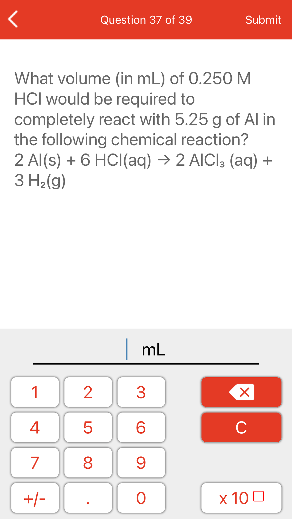 Question 37 of 39
Submit
What volume (in mL) of 0.250 M
HCl would be required to
completely react with 5.25 g of Al in
the following chemical reaction?
2 Al(s) + 6 HCI(aq) → 2 AICI3 (aq) +
3 H2(g)
mL
1
4
C
7
+/-
x 10 0
LO
00
