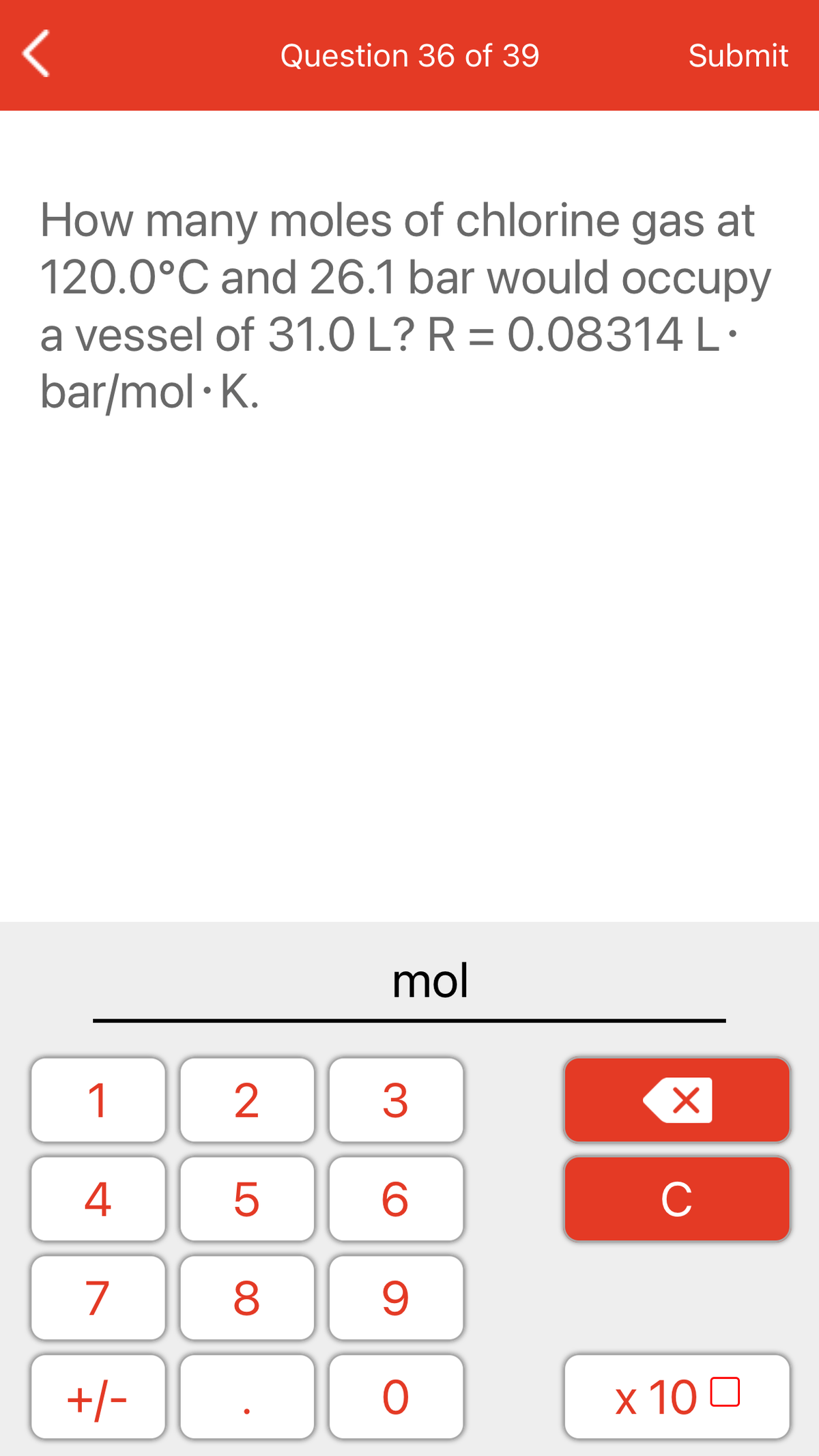 Question 36 of 39
Submit
How many moles of chlorine gas at
120.0°C and 26.1 bar would occupy
a vessel of 31.0 L? R = 0.08314 L·
bar/mol · K.
%3D
mol
1
2
3
4
C
7
+/-
x 10 0
LO
00
