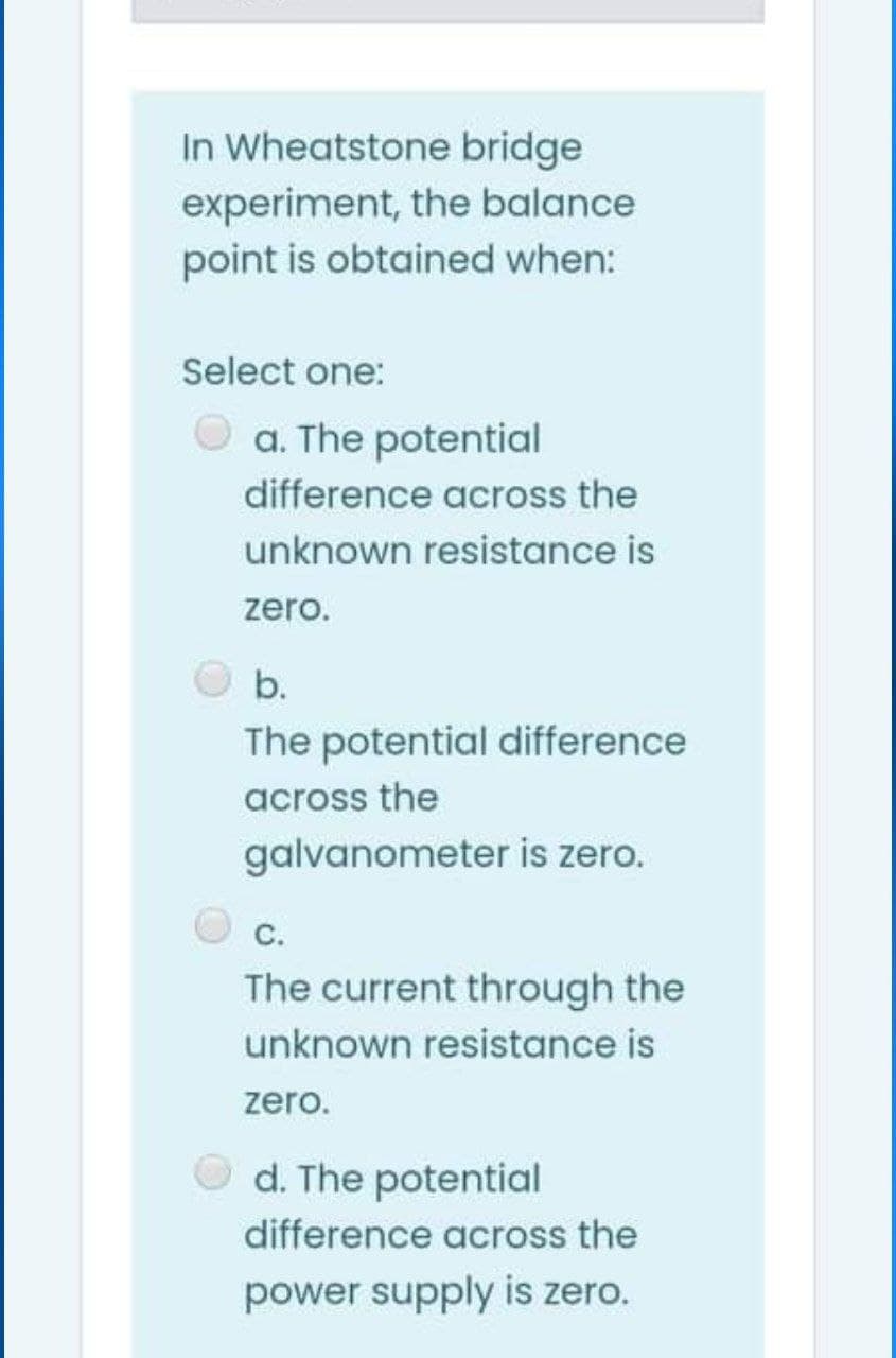 In Wheatstone bridge
experiment, the balance
point is obtained when:
Select one:
O a. The potential
difference across the
unknown resistance is
zero.
b.
The potential difference
across the
galvanometer is zero.
C.
The current through the
unknown resistance is
zero.
O d. The potential
difference across the
power supply is zero.

