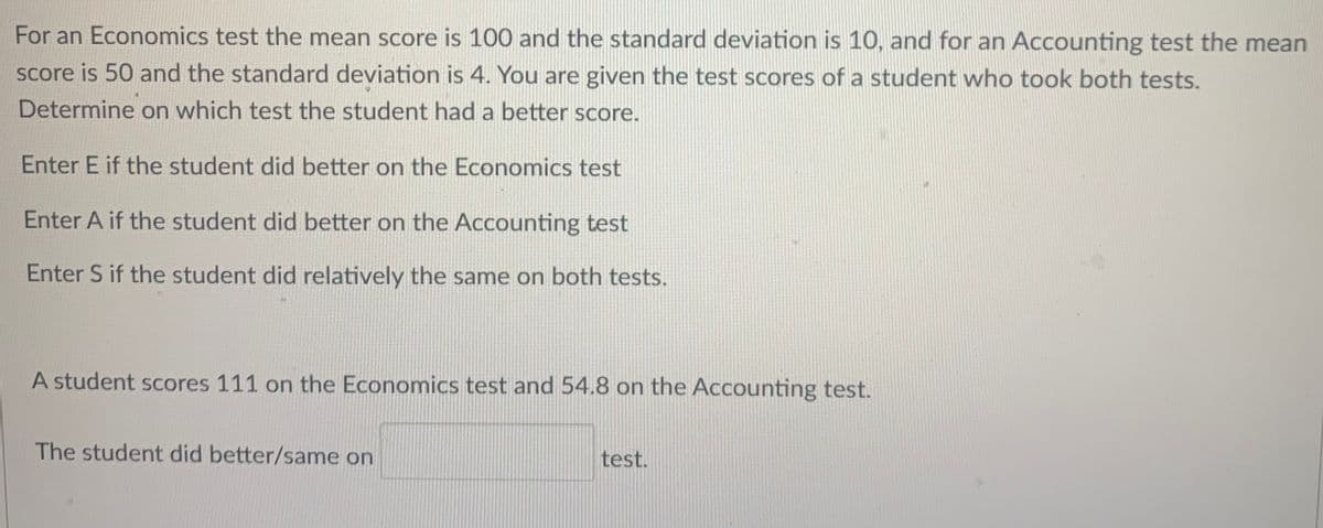 For an Economics test the mean score is 100 and the standard deviation is 10, and for an Accounting test the mean
Score is 50 and the standard deviation is 4. You are given the test scores of a student who took both tests.
Determine on which test the student had a better score.
Enter E if the student did better on the Economics test
Enter A if the student did better on the Accounting test
Enter S if the student did relatively the same on both tests.
A student scores 111 on the Economics test and 54.8 on the Accounting test.
The student did better/same on
test.

