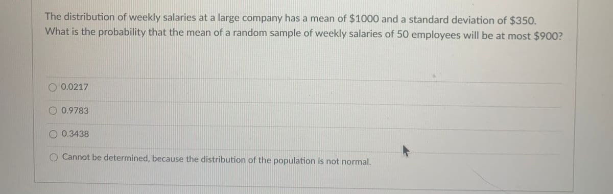 The distribution of weekly salaries at a large company has a mean of $1000 and a standard deviation of $350.
What is the probability that the mean of a random sample of weekly salaries of 50 employees will be at most $900?
0.0217
O 0.9783
O 0.3438
O Cannot be determined, because the distribution of the population is not normal.
