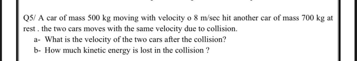 Q5/ A car of mass 500 kg moving with velocity o 8 m/sec hit another car of mass 700 kg at
rest . the two cars moves with the same velocity due to collision.
a- What is the velocity of the two cars after the collision?
b- How much kinetic energy is lost in the collision ?
