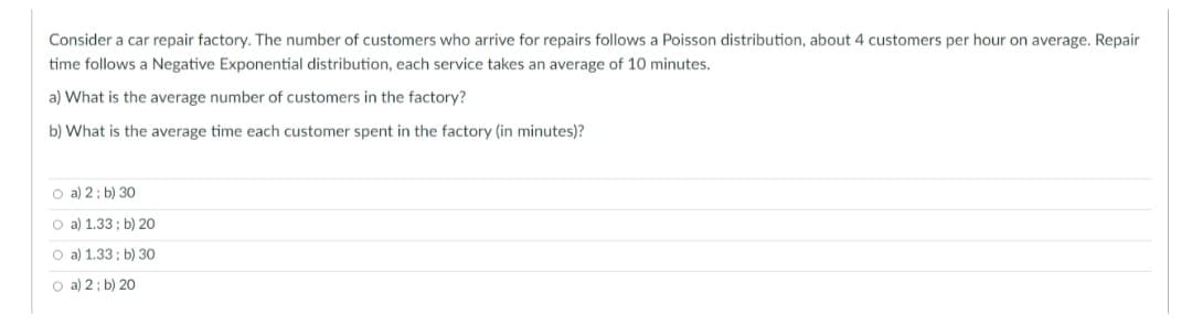 Consider a car repair factory. The number of customers who arrive for repairs follows a Poisson distribution, about 4 customers per hour on average. Repair
time follows a Negative Exponential distribution, each service takes an average of 10 minutes.
a) What is the average number of customers in the factory?
b) What is the average time each customer spent in the factory (in minutes)?
O a) 2; b) 30
O a) 1.33; b) 20
O a) 1.33; b) 30
Oa) 2; b) 20