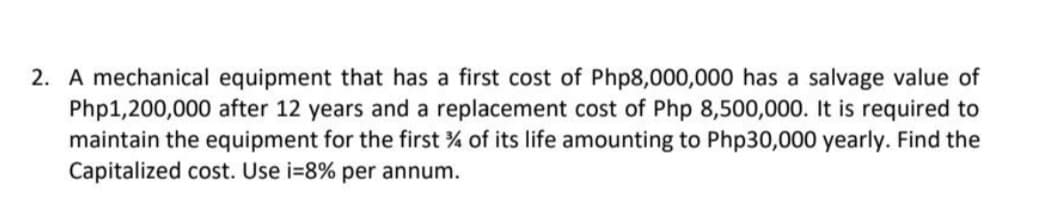 2. A mechanical equipment that has a first cost of Php8,000,000 has a salvage value of
Php1,200,000 after 12 years and a replacement cost of Php 8,500,000. It is required to
maintain the equipment for the first % of its life amounting to Php30,000 yearly. Find the
Capitalized cost. Use i=8% per annum.