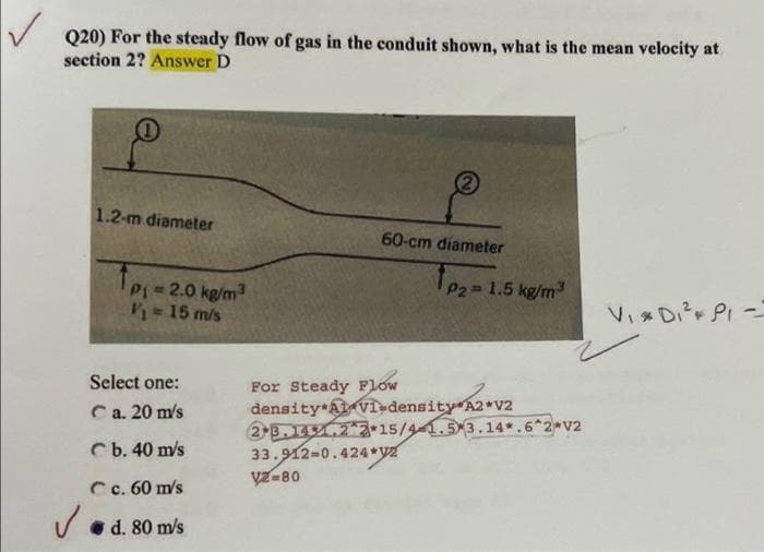 Q20) For the steady flow of gas in the conduit shown, what is the mean velocity at
section 2? Answer D
1.2-m diameter
60-cm diameter
VIDI² PI -
1p₁=2.0 kg/m³
V/₁ = 15 m/s
Select one:
Ca. 20 m/s
b. 40 m/s
Cc. 60 m/s
✓d. 80 m/s
1p₂=1.5 kg/m³
For Steady Flow
density AVI-density
A2*V2
sity A2*V2
2.3.14.22 15/4-1.5 3.14*.6*2*V2
33.912-0.424*V2
V2-80
