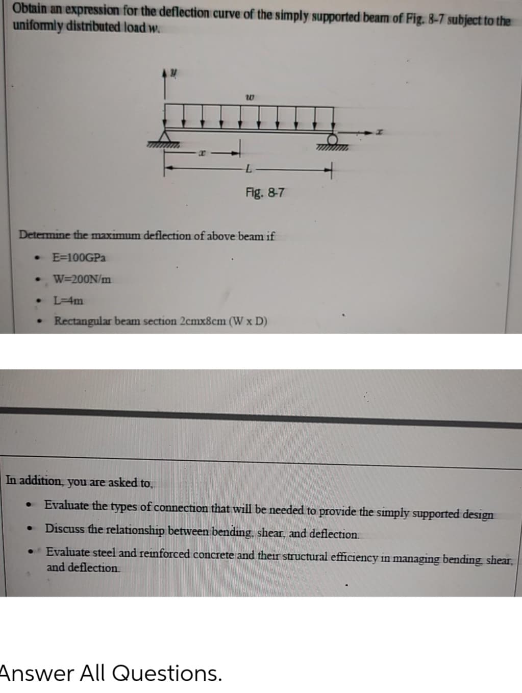 Obtain an expression for the deflection curve of the simply supported beam of Fig. 8-7 subject to the
uniformly distributed load w.
W
mmmmm
Fig. 8-7
Determine the maximum deflection of above beam if
E=100GPa
● W=200N/m
L=4m
Rectangular beam section 2cmx8cm (W x D)
In addition, you are asked to,
W
●
Evaluate the types of connection that will be needed to provide the simply supported design
●
Discuss the relationship between bending shear, and deflection.
• Evaluate steel and reinforced concrete and their structural efficiency in managing bending shear,
and deflection.
Answer All Questions.