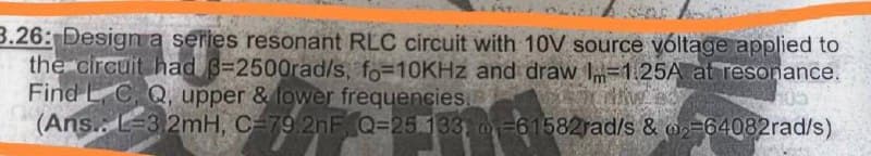 3.26: Designa series resonant RLC circuit with 10V source yóltage applied to
the circuit had 8=2500rad/s, fo=10KHZ and draw Im-1.25A at resonance.
Find L C, Q, upper & lower frequencies.
(Ans.. L-3 2mH, C=79.2nF, Q=25 133, =61582rad/s & 02=64082rad/s)
