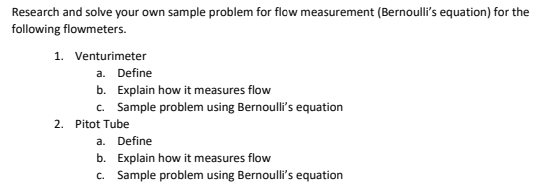 Research and solve your own sample problem for flow measurement (Bernoulli's equation) for the
following flowmeters.
1. Venturimeter
a. Define
b. Explain how it measures flow
c. Sample problem using Bernoulli's equation
2. Pitot Tube
a. Define
b. Explain how it measures flow
c. Sample problem using Bernoulli's equation
