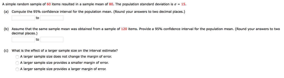 A simple random sample of 60 items resulted in a sample mean of 80. The population standard deviation is o = 15.
(a) Compute the 95% confidence interval for the population mean. (Round your answers to two decimal places.)
to
(b) Assume that the same sample mean was obtained from a sample of 120 items. Provide a 95% confidence interval for the population mean. (Round your answers to two
decimal places.)
to
(c) What is the effect of a larger sample size on the interval estimate?
A larger sample size does not change the margin of error.
A larger sample size provides a smaller margin of error.
A larger sample size provides a larger margin of error.
