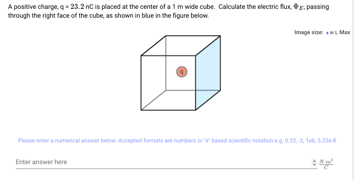 A positive charge, q = 23.2 nC is placed at the center of a 1 m wide cube. Calculate the electric flux, E, passing
through the right face of the cube, as shown in blue in the figure below.
Image size: S M L Max
Please enter a numerical answer below. Accepted formats are numbers or "e" based scientific notation e.g. 0.23, -2, 1e6, 5.23e-8
Enter answer here
N·m²
C