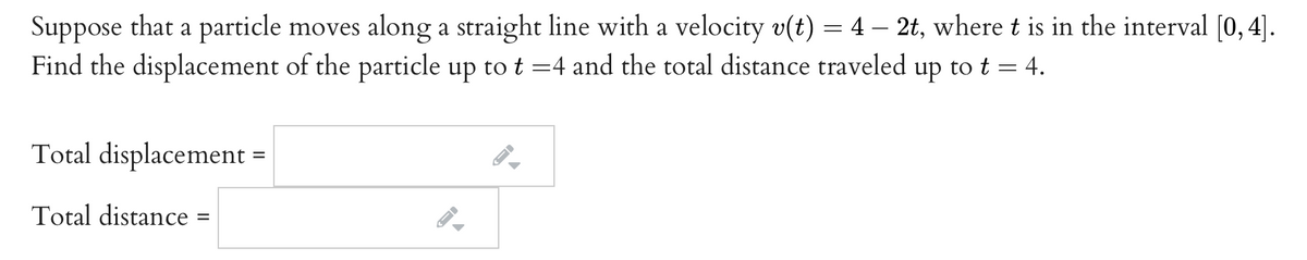 Suppose that a particle moves along a straight line with a velocity v(t) = 4 – 2t, where t is in the interval [0,4].
Find the displacement of the particle up to t =4 and the total distance traveled up to t = 4.
Total displacement =
Total distance
