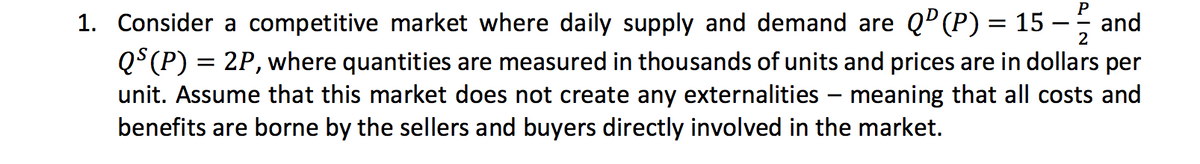 P
1. Consider a competitive market where daily supply and demand are QP(P) = 15 -
QS(P) = 2P, where quantities are measured in thousands of units and prices are in dollars per
unit. Assume that this market does not create any externalities
benefits are borne by the sellers and buyers directly involved in the market.
2
meaning that all costs and
