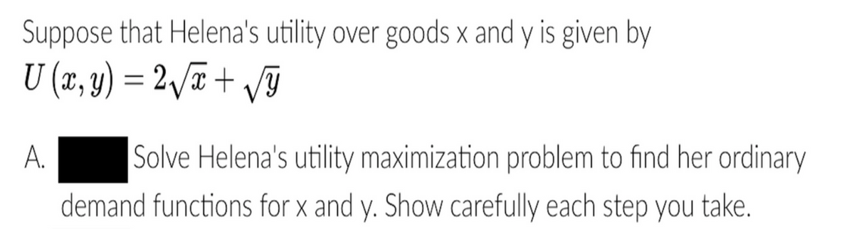 Suppose that Helena's utility over goods x and y is given by
U (x, y) = 2/# + /ỹ
X.
Solve Helena's utility maximization problem to find her ordinary
demand functions for x and y. Show carefully each step you
A.
take.
