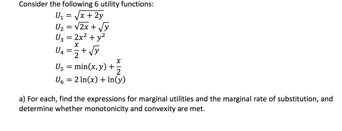 Consider the following 6 utility functions:
U1 = Vx + 2y
U2 = v2x + Vy
Uz = 2x2 + y?
+ Vy
U4
2
Ug = min(x,y)+;
2
Us = 2 In(x) + In(y)
%3D
a) For each, find the expressions for marginal utilities and the marginal rate of substitution, and
determine whether monotonicity and convexity are met.
