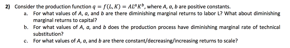 2) Consider the production function q = f(L, K) = ALªK®, where A, a, b are positive constants.
For what values of A, a, and b are there diminishing marginal returns to labor L? What about diminishing
marginal returns to capital?
b. For what values of A, a, and b does the production process have diminishing marginal rate of technical
а.
substitution?
с.
For what values of A, a, and b are there constant/decreasing/increasing returns to scale?
