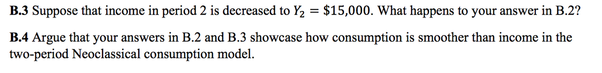 B.3 Suppose that income in period 2 is decreased to Y2 = $15,000. What happens to your answer in B.2?
B.4 Argue that your answers in B.2 and B.3 showcase how consumption is smoother than income in the
two-period Neoclassical consumption model.
