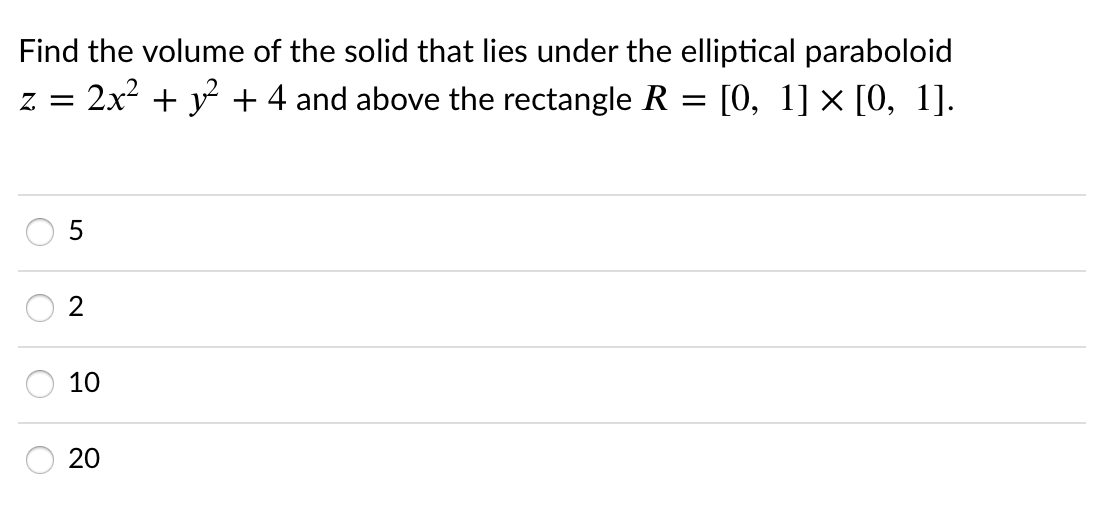 Find the volume of the solid that lies under the elliptical paraboloid
2x2 + y + 4 and above the rectangle R = [0, 1] × [0, 1].
Z =
2
10
20
O O
