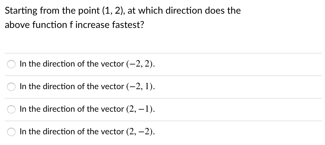 Starting from the point (1, 2), at which direction does the
above function f increase fastest?
In the direction of the vector (-2, 2).
In the direction of the vector (-2, 1).
In the direction of the vector (2, –1).
In the direction of the vector (2, –2).
